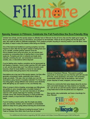 Courtesy https://www.fillmoreca.gov/DocumentCenter/View/866/Fillmore-Spooky-Season-Article?bidId=
October has arrived, and the spooky season is officially here in Fillmore! As the air turns crisp and the nights grow longer, it’s time to carve pumpkins, hang up decorations, and prepare for fall festivities. While we all love getting into the fall spirit, this year, let’s make an effort to celebrate sustainably. From creative pumpkin recycling to reducing waste in your fall décor, there are plenty of ways to enjoy this season while being eco-friendly.
For additional information regarding SB1383, please visit https://www.fillmoreca.gov/236/Cal-Recycle One of the best-loved traditions is carving pumpkins, but what happens to them after the big night? Instead of letting them end up in a landfill, consider greener options! Once the trick-or-treaters have come and gone, you can recycle your pumpkins by composting them or placing them in your green waste bin. Pumpkins are rich in nutrients and break down naturally, enriching the soil. Just remember to remove any candles, wax, or decorations before disposal!
If you’re feeling extra creative, pumpkins can be repurposed as bird feeders or planters. Carve a wider opening, fill it with seeds or soil, and let nature take over! Your leftover pumpkin could become a feast for local wildlife or a home for new plants, reducing waste while giving back to the environment.
Decorations are a key part of the spooky season, but they often generate unnecessary waste, especially when made of single-use plastic. This year, why not create your own fall decorations using natural or reusable materials? For those who love string lights, energy-efficient LED versions save electricity while still lighting up your space in a fun, eco-friendly way.
When it comes to trick-or-treating, encourage your little ghouls and goblins to carry reusable bags or buckets instead of disposable plastic ones. You can even decorate an old pillowcase for a DIY spooky treat bag! For handing out treats, consider candy with minimal packaging or small goodies like pencils, erasers, or toys that don’t contribute to single-use waste.
If you’re hosting a spooky party, skip the single-use plates, cups, and utensils. Instead, opt for reusable or compostable options to keep the fun going without harming the environment.
Avenue in Downtown Fillmore. This event is a perfect opportunity to showcase your eco-friendly spirit with decorated trunks, candy giveaways, and prizes. And remember, sustainability doesn’t stop at decorations—let’s ensure proper disposal of treats, wrappers, and any waste.
Fillmore is a community that cares deeply about its environment, and small changes can help preserve our beautiful city. Let’s all do our part this spooky season by celebrating in a way that’s kind to both then planet and our neighbors.
Stay spooky, stay sustainable, and have a hauntingly fun time, Fillmore!
For additional information regarding SB1383, please visit https://www.filllmoreca.gov/236/Cal-Recycle