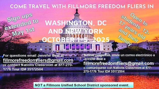 Fillmore Freedom Fliers extended sign-ups to May 1st for the Washington, DC and New York trip to take place October 1st – 5th, 2025. The trip is open to ages 12 – 17-year-old students. Hurry before spots are filled! Email Jennifer Beal at fillmorefreedomfliers@gmail.com or Contact Nations Classroom at 877-270-1776 Tour ID# 35172504. This is not a Fillmore Unified School District sponsored event.