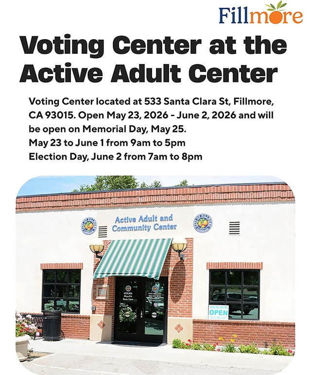 Posted May 23, 2026, at 8:01am courtesy https://www.facebook.com/cityoffillmore.
A Voting Center will be available at the Fillmore Active Adult Center, located at 533 Santa Clara Street, Fillmore, CA 93015. The Voting Center will be open: May 23 – June 1, 2026, from 9:00 AM – 5:00 PM. Election Day: Tuesday, June 2, 2026, from 7:00 AM – 8:00 PM. The Voting Center will also be open on Memorial Day, Monday, May 25. Residents may also drop off their mail-in ballots at the official ballot drop box located in front of the Fillmore Library, located at 502 2nd Street, Fillmore, CA 93015. Make a plan to vote, Fillmore! For more information Voters can contact the Elections Division at 805-654-2664, by email at elections@ventruacounty.gov, or visit the website, Vote.VenturaCounty.gov.