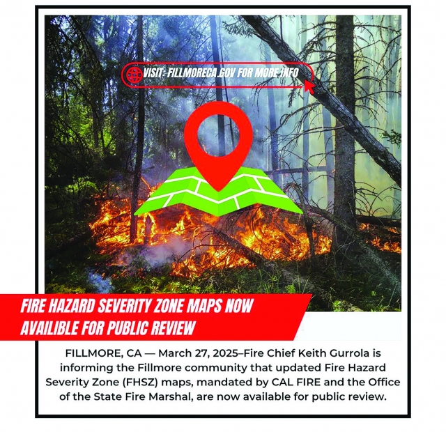 Courtesy https://www.fillmoreca.gov/CivicAlerts.aspx?AID=208
FILLMORE, CA — Posted on: March 27, 2025–Fire Chief Keith Gurrola is informing the Fillmore community that updated Fire
Hazard Severity Zone (FHSZ) maps, mandated by CAL FIRE and the Office of the State Fire Marshal, are now available for
public review.
The new maps reflect updated data and scientific modeling to assess wildfire risks in both State Responsibility Areas (SRA)
and Local Responsibility Areas (LRA). These updated maps will help better prepare our community and inform future
development and emergency planning.
“These maps are an important tool in helping us understand the evolving risks we face from wildfires,” said Fire Chief
Keith Gurrola. “We encourage residents to review the maps and attend our upcoming community meetings to ask questions and
learn more about what these changes may mean for your property and our city.”
Public Hearings for Map Adoption:
April 22, 2025, at 6:30 p.m. – Introduction of ordinance
May 13, 2025, at 6:30 p.m. – Final adoption and public comment
(Both hearings will take place at Fillmore City Hall, Council Chambers)
In accordance with state law, the City of Fillmore is required to adopt the LRA maps within 120 days of their release. The
City does not intend to propose any changes or increases to the hazard zones recommended by CAL FIRE.
The maps are available online through the CAL FIRE FHSZ Map Viewer, and additional resources including fact sheets and FAQs
are accessible on the City’s website: www.fillmoreca.gov/FHSZ
Residents with questions or concerns can contact the Fillmore Fire Department at (805) 815-0328
Community Contact:
Name: Chief Gurrola
Title: Fire Chief
Phone: (805) 815-0328
Email: keithg@fillmoreca.gov