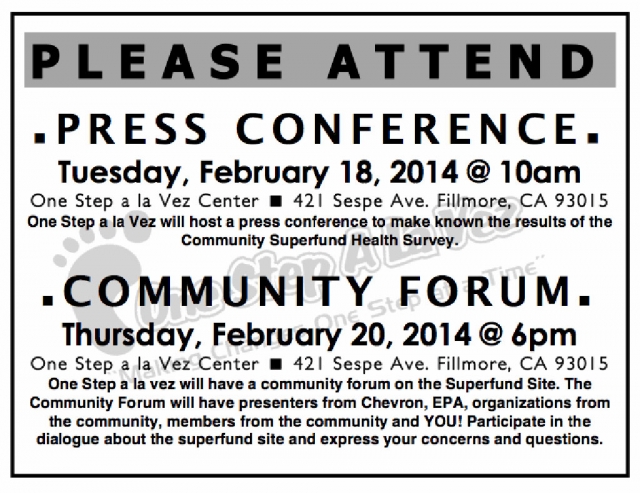 Community Forum - Thursday, February 20, 2014 @ 6 p.m. - One Step a La Vez Center - 421 Sespe Ave. Fillmore, CA 93015. One Step a La Vez will have a community forum on the Superfund Site. The Community Forum will have presenters from Chevron, EPA, organizations from the community, members from the community and YOU! Participate in the dialogue about the superfund site and express your concerns and questions. There will also be a Press Conference - Tuesday, February 18, 2014 @ l0 a.m. - One Step a La Vez Center B 421 Sespe Ave. Fillmore, CA 93015. One Step a La Vez will host a press conference to make known the results of the Community Superfund Health Survey.